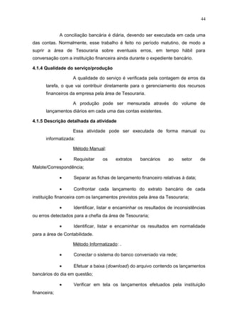 44
A conciliação bancária é diária, devendo ser executada em cada uma
das contas. Normalmente, esse trabalho é feito no período matutino, de modo a
suprir a área de Tesouraria sobre eventuais erros, em tempo hábil para
conversação com a instituição financeira ainda durante o expediente bancário.
4.1.4 Qualidade do serviço/produção
A qualidade do serviço é verificada pela contagem de erros da
tarefa, o que vai contribuir diretamente para o gerenciamento dos recursos
financeiros da empresa pela área de Tesouraria.
A produção pode ser mensurada através do volume de
lançamentos diários em cada uma das contas existentes.
4.1.5 Descrição detalhada da atividade
Essa atividade pode ser executada de forma manual ou
informatizada:
Método Manual:
• Requisitar os extratos bancários ao setor de
Malote/Correspondência;
• Separar as fichas de lançamento financeiro relativas à data;
• Confrontar cada lançamento do extrato bancário de cada
instituição financeira com os lançamentos previstos pela área da Tesouraria;
• Identificar, listar e encaminhar os resultados de inconsistências
ou erros detectados para a chefia da área de Tesouraria;
• Identificar, listar e encaminhar os resultados em normalidade
para a área de Contabilidade.
Método Informatizado: .
• Conectar o sistema do banco conveniado via rede;
• Efetuar a baixa (download) do arquivo contendo os lançamentos
bancários do dia em questão;
• Verificar em tela os lançamentos efetuados pela instituição
financeira;
 