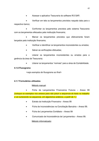 45
• Acessar o aplicativo Tesouraria do software R/3 SAP;
• Verificar em tela os lançamentos previstos naquela data para o
respectivo banco;
• Confrontar os lançamentos previstos pelo sistema Tesouraria
com os lançamentos efetuados pela instituição financeira;
• Marcar os lançamentos previstos que efetivamente foram
lançados pela instituição financeira;
• Verificar e identificar os lançamentos inconsistentes ou errados;
• Salvar as verificações efetuadas;
• Liberar os lançamentos inconsistentes ou errados para a
gerência da área de Tesouraria;
• Liberar os lançamentos “normais” para a área de Contabilidade.
4.1.6 Fluxograma
<veja exemplos de fluxograma ao final>
4.1.7 Formulários utilizados
Método manual:
• Ficha de Lançamentos Financeiros Futuros – Anexo 99
(coloque os exemplos nos anexos para não poluir a sequencia do texto no trabalho
e vá numerando na sequencia, em algarismos arábicos, a partir de 1.)
• Extrato da Instituição Financeira – Anexo 99
• Ficha de Inconsistências na Conciliação Bancária – Anexo 99.
• Ficha de Lançamentos Contábeis – Anexo 99
• Comunicado de Inconsistência de Lançamentos – Anexo 99.
Método informatizado:
 