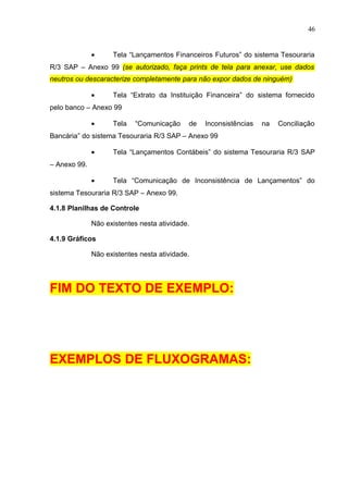 46
• Tela “Lançamentos Financeiros Futuros” do sistema Tesouraria
R/3 SAP – Anexo 99 (se autorizado, faça prints de tela para anexar, use dados
neutros ou descaracterize completamente para não expor dados de ninguém)
• Tela “Extrato da Instituição Financeira” do sistema fornecido
pelo banco – Anexo 99
• Tela “Comunicação de Inconsistências na Conciliação
Bancária” do sistema Tesouraria R/3 SAP – Anexo 99
• Tela “Lançamentos Contábeis” do sistema Tesouraria R/3 SAP
– Anexo 99.
• Tela “Comunicação de Inconsistência de Lançamentos” do
sistema Tesouraria R/3 SAP – Anexo 99.
4.1.8 Planilhas de Controle
Não existentes nesta atividade.
4.1.9 Gráficos
Não existentes nesta atividade.
FIM DO TEXTO DE EXEMPLO:
EXEMPLOS DE FLUXOGRAMAS:
 