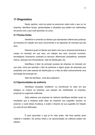 51
11 Diagnóstico
Neste capítulo, você vai poder se posicionar sobre tudo o que viu na
empresa, identificar forças, oportunidades e situações que podem ser melhoradas
de acordo com o que você aprendeu no curso.
5.1 Pontos fortes
Identificar e comentar os fatores que representam diferenciais positivos
da empresa em relação aos seus concorrentes e ao segmento de mercado que ela
atua.
Descreva quais os fatores que fazem com que a empresa permaneça e
cresça no mercado em que atua, em relação aos seus recursos humanos,
tecnológicos, financeiros, produtos ou serviços, diferenciais competitivos, ambiente
interno, alianças com fornecedores, rede de distribuição, etc.
Identifique o fator de principal sucesso da empresa no mercado em
que atua, como por exemplo o fato de pertencer a algum grupo de empresas que
possibilita uma rede extensa de distribuição ou o fato de deter exclusivamente uma
tecnologia de produção etc.
Além de identificar, você deve explicá-lo.
5.2 Oportunidades de melhoria
Identifique situações “problema” ou ocorrências no setor em que
estagiou ou mesmo na empresa, que possam ser modificadas na empresa,
propondo ou sugerindo melhorias.
Após elaborar sua proposta de melhoria identifique também quais os
resultados que a empresa pode obter ao implantar sua sugestão, levante, se
possível, o custo dessa mudança, e avalie o impacto da sua sugestão em relação
ao custo de sua efetivação.
É para aproveitar o que já foi visto antes: não faria sentido tanto
material e trabalho. Os pontos fortes e as oportunidades de melhoria podem ser
obtidos:
 