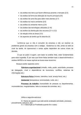 52
• da análise dos itens que fazem diferença perante o mercado (2.5)
• da análise da forma de obtenção do insumo principal (2.6)
• da análise de como faz para obter mais clientes (2.7)
• da análise do macro ambiente (2.8)
• da análise do ambiente interno (2.9)
• da análise das tecnologias utilizadas (2.10)
• da analise da distribuição dos recursos (3.1 e 3.2)
• da relação entre as áreas (3.5)
• de aspectos da tarefa que foi descrita (4)
Lembre-se que vc não é consultor da empresa e não vai resolver os
problemas gerais da empresa com o estágio. Gostemos ou não, ainda se está ao
nível da tarefa, do operacional e certas ações dependem de outros níveis de
decisão.
O que se pode é sugerir, com base na análise feita, estar fundamentado
para essa sugestão. É por isso que foram feitos também todo o desenvolvimento e
análise ANTES e só nesse capítulo se busca esse raciocínio.
Busque avaliar aspectos como:
Estrutura organizacional (missão, visão, poder, autoridade, processo
de delegação, nível e dependência de burocracia, conflitos, sistemas de
informações etc.)
Estrutura Física (móveis, utensílios, local, arranjo físico, etc.)
Ambiental (temperatura, luminosidade, ruído, etc.)
Processo de trabalho (morosidade de pessoas ou departamentos,
inconsistências, irregularidades, falta ou excesso de controles, etc.).
Utilize a seguinte estrutura:
5.1 Nome do aspecto que está sendo analisado (atividade, processo,
procedimento, estrutura, etc)
5.1.1 Descrição (e Finalidade quando for o caso)
 