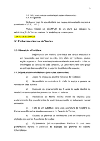 53
5.1.2 Oportunidade de melhoria (situações observadas)
5.1.3 Sugestões
Se houver mais de uma atividade que mereça ser analisada, numere-a
na sequencia. (5.2, 5.3 )
Vamos mostrar um EXEMPLO, de um aluno que estagiou na
Administração de Vendas, na área de Marketing de uma empresa.
TEXTO DE EXEMPLO:
5.1 Fechamento Mensal de Vendas
5.1.1 Descrição e Finalidade:
Disponibilizar um relatório com dados das vendas efetivadas e
em negociação que ocorreram no mês, com totais por vendedor, equipe,
região e gerência. Para a elaboração desse relatório é necessário colher as
informações de vendas de cada vendedor. Os vendedores têm como prazo
de entrega das suas planilhas o segundo dia útil do mês posterior.
5.1.2 Oportunidades de Melhoria (situações observadas):
a) Atraso na entrega da planilha individual do vendedor;
b) Necessidade da assinatura do chefe de equipe e gerente de
vendas em cada planilha;
c) Exigência de arquivamento por 5 anos de cada planilha do
vendedor mesmo após o lançamento dos dados no sistema;
d) Inexistência de Norma Interna oficial da empresa para
esclarecimento dos procedimentos de funcionário envolvido no fechamento mensal
de vendas;
e) Falta de um substituto eleito para assinatura do Relatório de
Fechamento Mensal de Vendas na ausência do Gerente de Vendas;
f) Excesso de planilhas de vendedores (839 em setembro) para
digitação por apenas 2 auxiliares de vendas;
g) Equipamentos (microcomputadores Pentium II) com baixa
performance durante o processo de digitação das planilhas no sistema
informatizado;
 