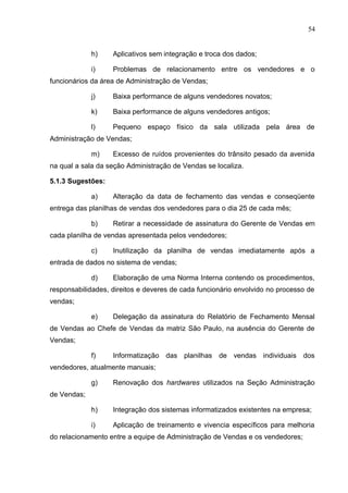 54
h) Aplicativos sem integração e troca dos dados;
i) Problemas de relacionamento entre os vendedores e o
funcionários da área de Administração de Vendas;
j) Baixa performance de alguns vendedores novatos;
k) Baixa performance de alguns vendedores antigos;
l) Pequeno espaço físico da sala utilizada pela área de
Administração de Vendas;
m) Excesso de ruídos provenientes do trânsito pesado da avenida
na qual a sala da seção Administração de Vendas se localiza.
5.1.3 Sugestões:
a) Alteração da data de fechamento das vendas e conseqüente
entrega das planilhas de vendas dos vendedores para o dia 25 de cada mês;
b) Retirar a necessidade de assinatura do Gerente de Vendas em
cada planilha de vendas apresentada pelos vendedores;
c) Inutilização da planilha de vendas imediatamente após a
entrada de dados no sistema de vendas;
d) Elaboração de uma Norma Interna contendo os procedimentos,
responsabilidades, direitos e deveres de cada funcionário envolvido no processo de
vendas;
e) Delegação da assinatura do Relatório de Fechamento Mensal
de Vendas ao Chefe de Vendas da matriz São Paulo, na ausência do Gerente de
Vendas;
f) Informatização das planilhas de vendas individuais dos
vendedores, atualmente manuais;
g) Renovação dos hardwares utilizados na Seção Administração
de Vendas;
h) Integração dos sistemas informatizados existentes na empresa;
i) Aplicação de treinamento e vivencia específicos para melhoria
do relacionamento entre a equipe de Administração de Vendas e os vendedores;
 