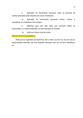 55
j) Aplicação de treinamento buscando exibir as técnicas de
vendas praticadas pela empresa aos novos vendedores;
k) Aplicação de treinamento buscando animar, motivar e
requalificar os vendedores mais antigos;
l) Mudança para uma sala maior que comporte melhor os
funcionários e a mobília existentes na Administração de Vendas;
m) Sala com menor nível de ruídos.
FIM DO TEXTO DE EXEMPLO.
Note que as sugestões acompanham, item a item ( (a) com (a), (b) com (b)) as
oportunidades descritas. Se uma sugestão abranger mais de um item, identifique-
os.
 