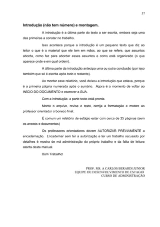 57
Introdução (não tem número) e montagem.
A introdução é a última parte do texto a ser escrita, embora seja uma
das primeiras a constar no trabalho.
Isso acontece porque a introdução é um pequeno texto que diz ao
leitor o que é o material que ele tem em mãos, ao que se refere, que assuntos
aborda, como faz para abordar esses assuntos e como está organizado (o que
aparece onde e em qual ordem).
A última parte da introdução antecipa uma ou outra conclusão (por isso
também que só é escrita após todo o restante).
Ao montar esse relatório, você deixou a introdução que estava, porque
é a primeira página numerada após o sumário. Agora é o momento de voltar ao
INÍCIO DO DOCUMENTO e escrever a SUA.
Com a introdução, a parte texto está pronta.
Monte o arquivo, revise o texto, corrija a formatação e mostre ao
professor orientador o boneco final.
É comum um relatório de estágio estar com cerca de 35 páginas (sem
os anexos e documentos)
Os professores orientadores devem AUTORIZAR PREVIAMENTE a
encadernação. Encadernar sem ter a autorização e ter um trabalho recusado por
detalhes é mostra de má administração do próprio trabalho e da falta de leitura
atenta deste manual.
Bom Trabalho!
PROF. MS. A CARLOS BERARDI JUNIOR
EQUIPE DE DESENVOLVIMENTO DE ESTAGIO
CURSO DE ADMINISTRAÇÃO
 