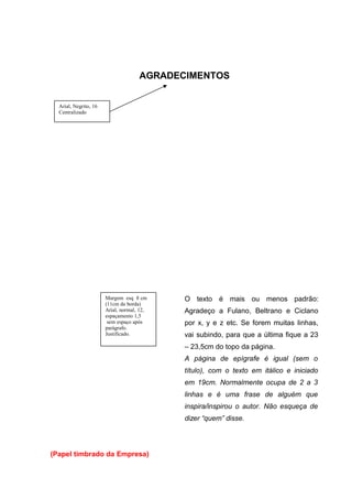 AGRADECIMENTOS
O texto é mais ou menos padrão:
Agradeço a Fulano, Beltrano e Ciclano
por x, y e z etc. Se forem muitas linhas,
vai subindo, para que a última fique a 23
– 23,5cm do topo da página.
A página de epígrafe é igual (sem o
título), com o texto em itálico e iniciado
em 19cm. Normalmente ocupa de 2 a 3
linhas e é uma frase de alguém que
inspira/inspirou o autor. Não esqueça de
dizer “quem” disse.
(Papel timbrado da Empresa)
Arial, Negrito, 16
Centralizado
Margem esq 8 cm
(11cm da borda)
Arial, normal, 12,
espaçamento 1,5
sem espaço após
parágrafo.
Justificado.
 