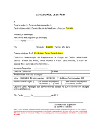 CARTA DE INÍCIO DE ESTÁGIO
À
Coordenação do Curso de Administração do
Centro Universitário Estácio Radial de São Paulo - Campus Brooklin
Prezado(a) Senhor(a)
Ref.: Início de Estágio do (a) aluno (a)
-----------nome -----------
RA: _________________ Unidade: Brooklin Turma: Xo. Sem
Orientado(a) por: Prof. Ms. Antonio Carlos Berardi Junior
Cumprindo determinação do Regulamento de Estágio do Centro Universitário
Estácio Radial São Paulo, vimos informar a V.Sas. pela presente, o início do
estágio do(a) aluno(a) acima referido(a).
Nome do Supervisor : .........................
Telefone Comercial ......................... E-Mail .........................
Área onde se realizará o Estágio: .........................
Início : XX/XX/XX Término previsto : XX/XX/XX N° de Horas Programadas: 300
Natureza do Estágio: ( ) com vínculo empregatício ( ) sem vínculo empregatício
( ) autônomo ( ) sócio ( ) funcionário público
Objetivo Geral: Aplicação dos conhecimentos obtidos no curso superior em situação
prática profissional.
São Paulo, ______ de ________________ de 2012.
________________________________
Assinatura do Supervisor
(e carimbo, se tiver)
Obs: a carta deve ser preferencialmente assinada por gestor Bacharel em Administração ou, na sua ausência,
por titular de cargo administrativo de gestão na empresa. Faça os cálculos do início e fim para que o total dê as
300 horas (cerca de 5 meses). Verifique no seu campus os nomes de professor orientador e coordenador
de curso.
 