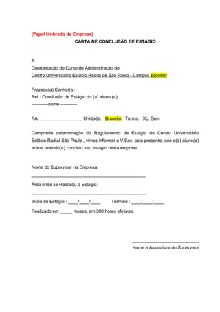 (Papel timbrado da Empresa)
CARTA DE CONCLUSÃO DE ESTÁGIO
À
Coordenação do Curso de Administração do
Centro Universitário Estácio Radial de São Paulo - Campus Brooklin
Prezado(a) Senhor(a)
Ref.: Conclusão de Estágio do (a) aluno (a)
-----------nome -----------
RA: _________________ Unidade: Brooklin Turma: Xo. Sem
Cumprindo determinação do Regulamento de Estágio do Centro Universitário
Estácio Radial São Paulo , vimos informar a V.Sas. pela presente, que o(a) aluno(a)
acima referido(a) concluiu seu estágio nesta empresa.
Nome do Supervisor na Empresa:
______________________________________________
Área onde se Realizou o Estágio:
______________________________________________
Início do Estágio : ____/____/____ Término : ____/____/____
Realizado em _____ meses, em 300 horas efetivas.
___________________________
Nome e Assinatura do Supervisor
 