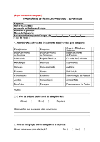(Papel timbrado da empresa)
AVALIAÇÃO DE ESTÁGIO SUPERVISIONADO – SUPERVISOR
Empresa :
Ramo de Atividade:
Área onde se Realizou o Estágio:
Nome do Supervisor:
Nome do Estagiário:
Período de Realização do Estágio: de ____/_____/_____ a ____/____/____
Total de Horas :
1. Assinalar (X) as atividades efetivamente desenvolvidas pelo estagiário:
Planejamento Pesquisas
Organiz., Métodos e
Sistemas
Desenvolvimento
de Serviços
Desenvolvimento
de Processos
Desenvolvimento
de Produtos
Laboratório Projetos Técnicos Controle de Qualidade
Manutenção Produção Suprimentos
Compras Comercialização Auditoria
Finanças Custos Distribuição
Controladoria Estatística Administração de Pessoal
Jurídico Contabilidade Almoxarifado
Benefícios Encargos Processamento de Dados
Outras:
___________________________________________________________________
2. O nível de preparo profissional do estagiário foi :
Ótimo ( ) Bom ( ) Regular ( )
Observações que a empresa julga conveniente:
___________________________________________________________________
___________________________________________________________________
3. Nível de integração entre o estagiário e a empresa:
Houve treinamento para adaptação? Sim ( ) Não ( )
 