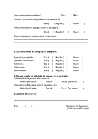 Houve adaptação espontânea? Sim ( ) Não ( )
O relacionamento do estagiário com o supervisor foi:
Bom ( ) Regular ( ) Ruim ( )
O relacionamento do estagiário com os colegas foi:
Bom ( ) Regular ( ) Ruim ( )
Observações que a empresa julga convenientes:
___________________________________________________________________
___________________________________________________________________
___________________________________________________________________
4. Aproveitamento do estágio pelo estagiário:
Aprendizagem obtida Boa ( ) Regular ( ) Ruim ( )
Interesse demonstrado Bom ( ) Regular ( ) Ruim ( )
Autonomia Boa ( ) Regular ( ) Ruim ( )
Criatividade Boa ( ) Regular ( ) Ruim ( )
Envolvimento Bom ( ) Regular ( ) Ruim ( )
5. No que se refere à utilidade do estágio, favor assinalar :
Utilidade do estágio para a empresa foi :
Muito Significativa ( ) Parcial ( ) Pouco Expressiva ( )
Utilidade do estágio para o aluno estagiário, foi :
Muito Significativa ( ) Parcial ( ) Pouco Expressiva ( )
Sugestões da Empresa:
___________________________________________________________________
___________________________________________________________________
Data : _____/_____/_____ Assinatura do Supervisor
(e Carimbo da Empresa)
 