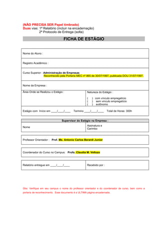 (NÃO PRECISA SER Papel timbrado)
Duas vias: 1ª Relatório (incluir na encadernação)
2ª Protocolo de Entrega (solta)
FICHA DE ESTÁGIO
Nome do Aluno :
Registro Acadêmico :
Curso Superior : Administração de Empresas
Reconhecido pela Portaria MEC nº 865 de 30/07/1997, publicada DOU 31/07/1997.
Nome da Empresa :
Área Onde se Realizou o Estágio : Natureza do Estágio :
( ) com vínculo empregatício
( ) sem vinculo empregatício
( ) autônomo
Estágio com Início em ____/____/____ Termino ____/____/____ Total de Horas: 300h
Supervisor do Estágio na Empresa :
Nome
Assinatura e
Carimbo
Professor Orientador : Prof. Ms. Antonio Carlos Berardi Junior
Coordenador do Curso no Campus: Profa. Claudia M. Vellozo
Relatório entregue em ____/____/____ Recebido por :
Obs: Verifique em seu campus o nome do professor orientador e do coordenador de curso, bem como a
portaria de reconhecimento. Esse documento é a ULTIMA página encadernada.
 