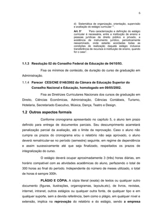 6
d) Sistemática de organização, orientação, supervisão
e avaliação do estágio curricular ““.
Art. 5o “
Para caracterização e definição do estágio
curricular é necessária, entre a instituição de ensino e
pessoas jurídicas de direito público e privado, a
existência de instrumento jurídico, periodicamente
reexaminado, onde estarão acordadas todas as
condições de realização daquele estágio inclusive
transferência de recursos à instituição de ensino, quando
for o caso”.
1.1.3 Resolução 02 do Conselho Federal de Educação de 04/10/93.
Fixa os mínimos de conteúdo, de duração do curso de graduação em
Administração.
1.1.4 Parecer CES/CNE 0146/2002 da Câmara de Educação Superior do
Conselho Nacional e Educação, homologado em 09/05/2002.
Fixa as Diretrizes Curriculares Nacionais dos cursos de graduação em
Direito, Ciências Econômicas, Administração, Ciências Contábeis, Turismo,
Hotelaria, Secretariado Executivo, Música, Dança, Teatro e Design.
1.2 Outros aspectos formais
Conforme cronograma apresentado no capítulo 5, o aluno tem prazo
definido para entrega de documentos parciais. Seu descumprimento acarretará
penalização parcial da avaliação, até o limite da reprovação. Caso o aluno não
cumpra os prazos do cronograma e/ou o relatório não seja aprovado, o aluno
deverá rematricular-se no período (semestre) seguinte, em regime de dependência
e assim sucessivamente até que seja finalizado, respeitados os prazos de
integralização do curso.
O estágio deverá ocupar aproximadamente 3 (três) horas diárias, em
horário compatível com as atividades acadêmicas do aluno, perfazendo o total de
300 horas ao final do período. Independente do número de meses utilizado, o total
de horas é sempre 300h.
PLÁGIO E CÓPIA. A cópia literal (exata) de textos ou qualquer outro
documento (figuras, ilustrações, organogramas, layouts,etc), de livros, revistas,
internet, intranet, outros estágios ou qualquer outra fonte, de qualquer tipo e em
qualquer suporte, sem a devida referência, bem como o plágio, em qualquer nível e
extensão, implica na reprovação do relatório e do estágio, sendo a empresa
 
