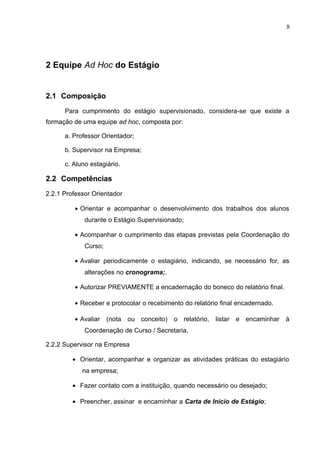 8
2 Equipe Ad Hoc do Estágio
2.1 Composição
Para cumprimento do estágio supervisionado, considera-se que existe a
formação de uma equipe ad hoc, composta por:
a. Professor Orientador;
b. Supervisor na Empresa;
c. Aluno estagiário.
2.2 Competências
2.2.1 Professor Orientador
• Orientar e acompanhar o desenvolvimento dos trabalhos dos alunos
durante o Estágio Supervisionado;
• Acompanhar o cumprimento das etapas previstas pela Coordenação do
Curso;
• Avaliar periodicamente o estagiário, indicando, se necessário for, as
alterações no cronograma;.
• Autorizar PREVIAMENTE a encadernação do boneco do relatório final.
• Receber e protocolar o recebimento do relatório final encadernado.
• Avaliar (nota ou conceito) o relatório, listar e encaminhar à
Coordenação de Curso / Secretaria.
2.2.2 Supervisor na Empresa
• Orientar, acompanhar e organizar as atividades práticas do estagiário
na empresa;
• Fazer contato com a instituição, quando necessário ou desejado;
• Preencher, assinar e encaminhar a Carta de Inicio de Estágio;
 