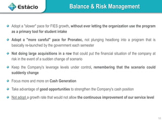Balance & Risk Management
10
Adopt a "slower" pace for FIES growth, without ever letting the organization use the program
as a primary tool for student intake
Adopt a "more careful" pace for Pronatec, not plunging headlong into a program that is
basically re-launched by the government each semester
Not doing large acquisitions in a row that could put the financial situation of the company at
risk in the event of a sudden change of scenario
Keep the Company's leverage levels under control, remembering that the scenario could
suddenly change
Focus more and more on Cash Generation
Take advantage of good opportunities to strengthen the Company's cash position
Not adopt a growth rate that would not allow the continuous improvement of our service level
 