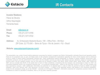 IR Contacts
This presentation may contain forward-looking statements concerning the industry’s prospects and Estácio Participações’ estimated financial and operating results;
these are ere projections and. as such. are based solely on the Company management’s expectations regarding the future of the business and its continuous
access to capital to finance Estácio Participações’ business plan. These considerations depend substantially on changes in market conditions. government rules.
competitive pressures and the performance of the sector and the Brazilian economy as well as other factors and are. therefore. subject to changes without
previous notice. We are a holding company. and our only assets are our interests in SESES. STB. SESPA. SESCE. SESPE. SESAL. SESSE. SESAP. UNEC. SESSA and
IREP. and we currently hold 99.9% of the capital stock of each of these subsidiaries. Considering that the Company was incorporated on March 31 2007. the
information presented herein is for comparison purposes only. on a proforma unaudited basis. relative to the first three months of 2007. as if the Company had
been organized on January 1 2007. Additionally. information was presented on an adjusted basis. in order to reflect the payment of taxes on SESES. our largest
subsidiary. which from February 2007. after becoming a for-profit company. is subject to the applicable taxation rules applied to the remaining subsidiaries.
except for the exemptions arising out of the PROUNI – University for All Program (“PROUNI”). Information presented for comparison purposes should not be
considered as a basis for calculation of dividends. taxes or for any other corporate purposes.
Investor Relations:
Flávia de Oliveira
Arthur Assumpção
Fernanda Assis
Email: ri@estacio.br
Phone: +55 (21) 3311-9789
Fax: +55 (21) 3311-9722
Address: Av. Embaixador Abelardo Bueno. 199 – Office Park – 6th floor
ZIP Code: 22.775-040 – Barra da Tijuca – Rio de Janeiro – RJ – Brazil
Website: www.estacioparticipacoes.com/ir
 