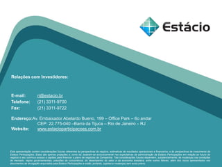 Relações com Investidores:
E-mail: ri@estacio.br
Telefone: (21) 3311-9700
Fax: (21) 3311-9722
Endereço:Av. Embaixador Abelardo Bueno, 199 – Office Park – 6o andar
CEP: 22.775-040 –Barra da Tijuca – Rio de Janeiro – RJ
Website: www.estacioparticipacoes.com.br
Esta apresentação contém considerações futuras referentes às perspectivas do negócio, estimativas de resultados operacionais e financeiros, e às perspectivas de crescimento da
Estácio Participações. Estas são apenas projeções e, como tal, baseiam-se exclusivamente nas expectativas da administração da Estácio Participações em relação ao futuro do
negócio e seu contínuo acesso a capitais para financiar o plano de negócios da Companhia. Tais considerações futuras dependem, substancialmente, de mudanças nas condições
de mercado, regras governamentais, pressões da concorrência, do desempenho do setor e da economia brasileira, entre outros fatores, além dos riscos apresentados nos
documentos de divulgação arquivados pela Estácio Participações e estão, portanto, sujeitas a mudanças sem aviso prévio.
 