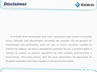 16
Disclaimer
O conteúdo desta apresentação pode incluir expectativas sobre eventos e resultados
futuros estimados pela Administração. Entretanto, tais projeções não são garantias de
materialização e/ou desempenho, tendo em vista os riscos e incertezas inerentes ao
ambiente de negócios. Tais quais, o desempenho econômico do país, a economia global, o
mercado de capitais, os aspectos regulatórios do setor, questões governamentais e
concorrenciais, entre outros fatores, além dos riscos apresentados nos documentos de
divulgação arquivados pela Estácio, sujeitos a mudanças sem aviso prévio.
 