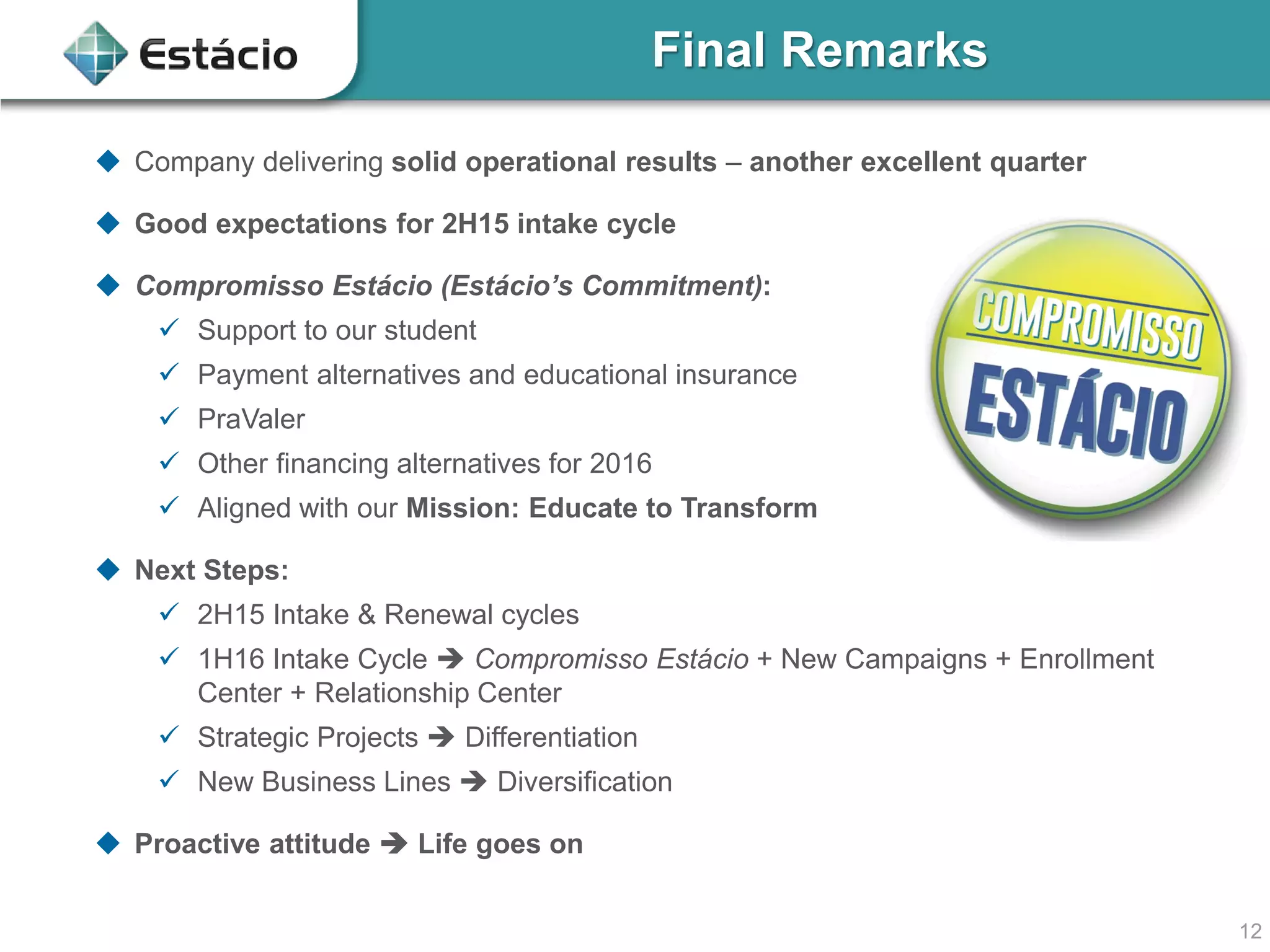 12
Final Remarks
 Company delivering solid operational results – another excellent quarter
 Good expectations for 2H15 intake cycle
 Compromisso Estácio (Estácio’s Commitment):
 Support to our student
 Payment alternatives and educational insurance
 PraValer
 Other financing alternatives for 2016
 Aligned with our Mission: Educate to Transform
 Next Steps:
 2H15 Intake & Renewal cycles
 1H16 Intake Cycle  Compromisso Estácio + New Campaigns + Enrollment
Center + Relationship Center
 Strategic Projects  Differentiation
 New Business Lines  Diversification
 Proactive attitude  Life goes on
 