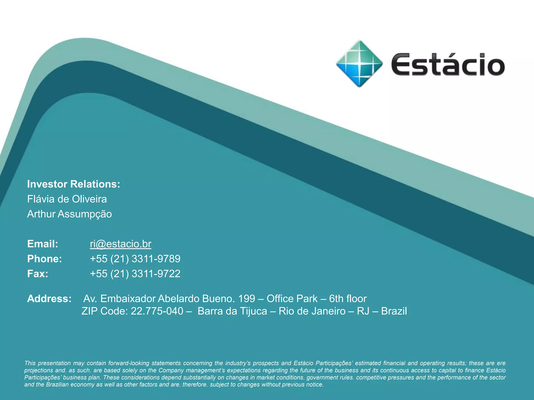 Investor Relations:
Flávia de Oliveira
Arthur Assumpção
Email: ri@estacio.br
Phone: +55 (21) 3311-9789
Fax: +55 (21) 3311-9722
Address: Av. Embaixador Abelardo Bueno. 199 – Office Park – 6th floor
ZIP Code: 22.775-040 – Barra da Tijuca – Rio de Janeiro – RJ – Brazil
This presentation may contain forward-looking statements concerning the industry’s prospects and Estácio Participações’ estimated financial and operating results; these are ere
projections and. as such. are based solely on the Company management’s expectations regarding the future of the business and its continuous access to capital to finance Estácio
Participações’ business plan. These considerations depend substantially on changes in market conditions. government rules. competitive pressures and the performance of the sector
and the Brazilian economy as well as other factors and are. therefore. subject to changes without previous notice.
 