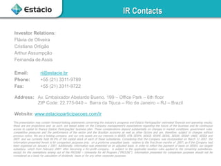 IR Contacts
This presentation may contain forward-looking statements concerning the industry’s prospects and Estácio Participações’ estimated financial and operating results;
these are ere projections and. as such. are based solely on the Company management’s expectations regarding the future of the business and its continuous
access to capital to finance Estácio Participações’ business plan. These considerations depend substantially on changes in market conditions. government rules.
competitive pressures and the performance of the sector and the Brazilian economy as well as other factors and are. therefore. subject to changes without
previous notice. We are a holding company. and our only assets are our interests in SESES. STB. SESPA. SESCE. SESPE. SESAL. SESSE. SESAP. UNEC. SESSA and
IREP. and we currently hold 99.9% of the capital stock of each of these subsidiaries. Considering that the Company was incorporated on March 31 2007. the
information presented herein is for comparison purposes only. on a proforma unaudited basis. relative to the first three months of 2007. as if the Company had
been organized on January 1 2007. Additionally. information was presented on an adjusted basis. in order to reflect the payment of taxes on SESES. our largest
subsidiary. which from February 2007. after becoming a for-profit company. is subject to the applicable taxation rules applied to the remaining subsidiaries.
except for the exemptions arising out of the PROUNI – University for All Program (“PROUNI”). Information presented for comparison purposes should not be
considered as a basis for calculation of dividends. taxes or for any other corporate purposes.
Investor Relations:
Flávia de Oliveira
Cristiana Ortigão
Arthur Assumpção
Fernanda de Assis
Email: ri@estacio.br
Phone: +55 (21) 3311-9789
Fax: +55 (21) 3311-9722
Address: Av. Embaixador Abelardo Bueno. 199 – Office Park – 6th floor
ZIP Code: 22.775-040 – Barra da Tijuca – Rio de Janeiro – RJ – Brazil
Website: www.estacioparticipacoes.com/ir
 