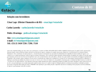 Contatos de RI Relações com Investidores César Lage  (Diretor Financeiro e de RI)  –  [email_address] Carlos Lacerda  –  [email_address] Pedro Alvarenga  –  [email_address]   Site:   www.estacioparticipacoes.com/ri   e-mail:   [email_address] Tel.: (55) 21 3410 7250 / 7298 / 7110 Somos uma companhia holding cujos únicos ativos são as participações societárias na SESES, STB, SESPA, SESCE, SESPE e UniRadial, detendo 99,99% do capital social de cada uma delas. Esta apresentação contém considerações futuras referentes às perspectivas do negócio, estimativas de resultados operacionais e financeiros, e às perspectivas de crescimento da Estácio Participações. Essas considerações são apenas projeções e, como tal, baseiam-se exclusivamente nas expectativas da administração da Companhia em relação ao futuro do negócio e seu contínuo acesso a capitais para financiar o plano de negócios da Estácio Participações. Tais considerações futuras dependem, substancialmente, de mudanças nas condições de mercado, regras governamentais, pressões da concorrência, do desempenho do setor e da economia brasileira, entre outros fatores, além dos riscos apresentados nos documentos de divulgação arquivados pela Companhia e estão, portanto, sujeitas a mudanças sem aviso prévio. Considerando que a Empresa foi constituída em 31 de março de 2007, apresentamos somente para fins de comparação, as informações pro forma não auditadas dos primeiros nove meses de 2006, de 2007 e do terceiro trimestre de 2006, partindo-se da premissa que a constituição da Empresa houvesse ocorrido em 1º de janeiro de 2006. Adicionalmente, certas informações foram apresentadas ajustadas para refletir o pagamento de impostos na SESES, nossa maior subsidiária, a qual, a partir de fevereiro de 2007, com sua transformação em sociedade empresarial com fins lucrativos, passou a se sujeitar às regras de tributação aplicáveis às demais pessoas jurídicas, ressalvadas as isenções decorrentes do Programa Universidade para Todos (“PROUNI”). Estas informações apresentadas para fins comparativos não devem ser tomadas por base para fins de cálculo de dividendos, de impostos ou para quaisquer outros fins societários. 