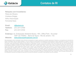 Contatos de RI
Relações com Investidores:
Flávia de Oliveira
Cristiana Ortigão
Arthur Assumpção
Fernanda Assis

Email:
Telefone:
Fax:

ri@estacio.br
(21) 3311-9789
(21) 3311-9722

Endereço: Av. Embaixador Abelardo Bueno, 199 – Office Park – 6o andar
CEP: 22.775040 – Barra da Tijuca – Rio de Janeiro – RJ
Website: www.estacioparticipacoes.com.br
Esta apresentação contém considerações futuras referentes às perspectivas do negócio, estimativas de resultados operacionais e financeiros, e às perspectivas de crescimento da
Estácio Participações. Estas são apenas projeções e, como tal, baseiam-se exclusivamente nas expectativas da administração da Estácio Participações em relação ao futuro do
negócio e seu contínuo acesso a capitais para financiar o plano de negócios da Companhia. Tais considerações futuras dependem, substancialmente, de mudanças nas condições
de mercado, regras governamentais, pressões da concorrência, do desempenho do setor e da economia brasileira, entre outros fatores, além dos riscos apresentados nos
documentos de divulgação arquivados pela Estácio Participações e estão, portanto, sujeitas a mudanças sem aviso prévio. Somos uma companhia holding cujos únicos ativos são
as participações societárias na SESES, STB, SESPA, SESCE, SESPE, SESAL, SESSE, SESAP, UNEC, SESSA e IREP, detendo 99,99% do capital social de cada uma delas.
Somos uma companhia holding constituída em março de 2007 a partir de uma reorganização societária, cujo propósito foi o de concentrar as atividades de ensino superior
desenvolvidas pelas sociedades SESES, STB, SESPA, SESCE e SESPE, sujeitas ao nosso controle. Considerando que a Empresa foi constituída somente em 31 de março de
2007, apresentamos somente para fins de comparação, as informações pro forma não auditadas, relativa aos três primeiros meses de 2007, partindo-se da premissa que a
constituição da Empresa houvesse ocorrido em 1º de janeiro de 2007. Adicionalmente, certas informações foram apresentadas ajustadas para refletir o pagamento de impostos na
SESES, nossa maior subsidiária, a qual, a partir de fevereiro de 2007, com sua transformação em sociedade empresarial com fins lucrativos, passou a se sujeitar às regras de
tributação aplicáveis às demais pessoas jurídicas, ressalvadas as isenções decorrentes do Programa Universidade para Todos (“PROUNI”). Estas informações apresentadas para
fins comparativos não devem ser tomadas por base para fins de cálculo de dividendos, de impostos ou para quaisquer outros fins societários.

10

 