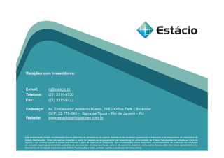 Relações com Investidores:
E-mail: ri@estacio.br
Telefone: (21) 3311-9700
Fax: (21) 3311-9722
Endereço: Av. Embaixador Abelardo Bueno, 199 – Office Park – 6o andar
CEP: 22.775-040 – Barra da Tijuca – Rio de Janeiro – RJ
Website: www.estacioparticipacoes.com.br
Esta apresentação contém considerações futuras referentes às perspectivas do negócio, estimativas de resultados operacionais e financeiros, e às perspectivas de crescimento da
Estácio Participações. Estas são apenas projeções e, como tal, baseiam-se exclusivamente nas expectativas da administração da Estácio Participações em relação ao futuro do
negócio e seu contínuo acesso a capitais para financiar o plano de negócios da Companhia. Tais considerações futuras dependem, substancialmente, de mudanças nas condições
de mercado, regras governamentais, pressões da concorrência, do desempenho do setor e da economia brasileira, entre outros fatores, além dos riscos apresentados nos
documentos de divulgação arquivados pela Estácio Participações e estão, portanto, sujeitas a mudanças sem aviso prévio.
 