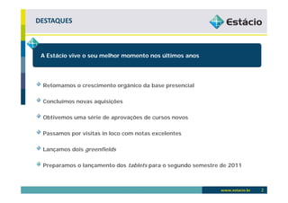 DESTAQUES



 A Estácio vive o seu melhor momento nos últimos anos




 Retomamos o crescimento orgânico da base presencial

 Concluímos novas aquisições

 Obtivemos uma série de aprovações de cursos novos

 Passamos por visitas in loco com notas excelentes

 Lançamos dois greenfields

 Preparamos o lançamento dos tablets para o segundo semestre de 2011



                                                                       2
 