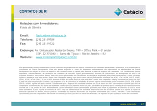 CONTATOS DE RI

 Relações com Investidores:
 Flávia de Oliveira

 Email:    flavia.oliveira@estacio.br
 Telefone: (21) 33119789
 Fax:      (21) 33119722

 Endereço: Av. Embaixador Abelardo Bueno, 199 – Office Park – 6o andar
            CEP: 22.775040 – Barra da Tijuca – Rio de Janeiro – RJ
 Website: www.estacioparticipacoes.com.br


Esta apresentação contém considerações futuras referentes às perspectivas do negócio, estimativas de resultados operacionais e financeiros, e às perspectivas de
crescimento da Estácio Participações. Estas são apenas projeções e, como tal, baseiamse exclusivamente nas expectativas da administração da Estácio
Participações em relação ao futuro do negócio e seu contínuo acesso a capitais para financiar o plano de negócios da Companhia. Tais considerações futuras
dependem, substancialmente, de mudanças nas condições de mercado, regras governamentais, pressões da concorrência, do desempenho do setor e da
economia brasileira, entre outros fatores, além dos riscos apresentados nos documentos de divulgação arquivados pela Estácio Participações e estão, portanto,
sujeitas a mudanças sem aviso prévio. Somos uma companhia holding cujos únicos ativos são as participações societárias na SESES, STB, SESPA, SESCE, SESPE,
SESAL, SESSE, SESAP, UNEC, SESSA e IREP, detendo 99,99% do capital social de cada uma delas. Somos uma companhia holding constituída em março de 2007
a partir de uma reorganização societária, cujo propósito foi o de concentrar as atividades de ensino superior desenvolvidas pelas sociedades SESES, STB, SESPA,
SESCE e SESPE, sujeitas ao nosso controle. Considerando que a Empresa foi constituída somente em 31 de março de 2007, apresentamos somente para fins de
comparação, as informações pro forma não auditadas, relativa aos três primeiros meses de 2007, partindose da premissa que a constituição da Empresa houvesse
ocorrido em 1º de janeiro de 2007. Adicionalmente, certas informações foram apresentadas ajustadas para refletir o pagamento de impostos na SESES, nossa
maior subsidiária, a qual, a partir de fevereiro de 2007, com sua transformação em sociedade empresarial com fins lucrativos, passou a se sujeitar às regras de
tributação aplicáveis às demais pessoas jurídicas, ressalvadas as isenções decorrentes do Programa Universidade para Todos (“PROUNI”). Estas informações
apresentadas para fins comparativos não devem ser tomadas por base para fins de cálculo de dividendos, de impostos ou para quaisquer outros fins societários.




                                                                                                                                                                   22
 