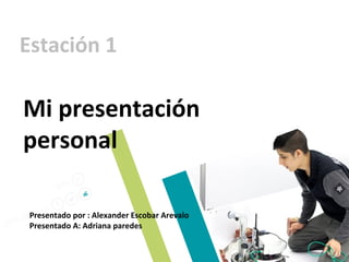 Estación 1
Mi presentación
personal
Presentado por : Alexander Escobar Arevalo
Presentado A: Adriana paredes
 