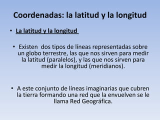 Coordenadas: la latitud y la longitud
• La latitud y la longitud

 • Existen dos tipos de líneas representadas sobre
   un globo terrestre, las que nos sirven para medir
    la latitud (paralelos), y las que nos sirven para
             medir la longitud (meridianos).


• A este conjunto de líneas imaginarias que cubren
  la tierra formando una red que la envuelven se le
                llama Red Geográfica.
 