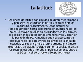 La latitud:

• Las líneas de latitud son círculos de diferentes tamaños
      y paralelos, que rodean la tierra y se trazan en los
          mapas horizontalmente. Estos círculos se
    empequeñecen hasta convertirse en puntos hacia los
    polos. El mayor de ellos es el ecuador y se le ubica en
   la posición 0, los polos son los menores y se ubican en
      la posición de 90. A medida que nos acercamos a
    cualquiera de los polos y nos alejamos de la línea del
    ecuador, ya sea al norte o al sur, aumenta el número
  (expresado en grados) porque aumenta la distancia con
   respecto al ecuador. Por ello el polo sur se encuentra a
         los 90 sur y el polo norte a 90 grados norte.
 