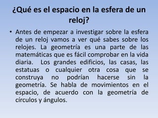¿Qué es el espacio en la esfera de un
               reloj?
• Antes de empezar a investigar sobre la esfera
  de un reloj vamos a ver qué sabes sobre los
  relojes. La geometría es una parte de las
  matemáticas que es fácil comprobar en la vida
  diaria. Los grandes edificios, las casas, las
  estatuas o cualquier otra cosa que se
  construya no podrían hacerse sin la
  geometría. Se habla de movimientos en el
  espacio, de acuerdo con la geometría de
  círculos y ángulos.
 