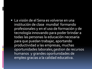  La visión de el Sena es volverse en una 
institución de clase mundial formando 
profesionales y en el uso de formación y de 
tecnología innovando para poder brindar a 
todas las personas la educación necesaria 
para que puedan trabajar, aportando 
productividad a las empresas, muchas 
oportunidades laborales,gestion de recursos 
humanos y grandes oportunidades de 
empleo gracias a la calidad educativa. 
 