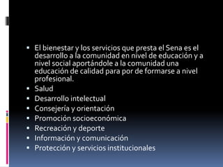  El bienestar y los servicios que presta el Sena es el 
desarrollo a la comunidad en nivel de educación y a 
nivel social aportándole a la comunidad una 
educación de calidad para por de formarse a nivel 
profesional. 
 Salud 
 Desarrollo intelectual 
 Consejería y orientación 
 Promoción socioeconómica 
 Recreación y deporte 
 Información y comunicación 
 Protección y servicios institucionales 
 
