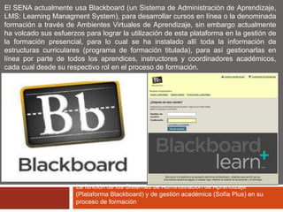 El SENA actualmente usa Blackboard (un Sistema de Administración de Aprendizaje, 
LMS: Learning Managment System), para desarrollar cursos en línea o la denominada 
formación a través de Ambientes Virtuales de Aprendizaje, sin embargo actualmente 
ha volcado sus esfuerzos para lograr la utilización de esta plataforma en la gestión de 
la formación presencial, para lo cual se ha instalado allí toda la información de 
estructuras curriculares (programa de formación titulada), para así gestionarlas en 
línea por parte de todos los aprendices, instructores y coordinadores académicos, 
cada cual desde su respectivo rol en el proceso de formación. 
La función de los Sistemas de Administración de Aprendizaje 
(Plataforma Blackboard) y de gestión académica (Sofía Plus) en su 
proceso de formación 
 