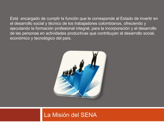Está encargado de cumplir la función que le corresponde al Estado de invertir en 
el desarrollo social y técnico de los trabajadores colombianos, ofreciendo y 
ejecutando la formación profesional integral, para la incorporación y el desarrollo 
de las personas en actividades productivas que contribuyan al desarrollo social, 
económico y tecnológico del país. 
La Misión del SENA 
 