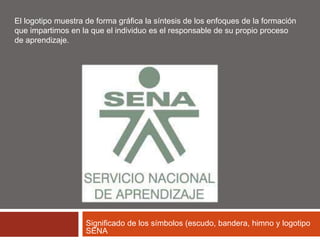 El logotipo muestra de forma gráfica la síntesis de los enfoques de la formación 
que impartimos en la que el individuo es el responsable de su propio proceso 
de aprendizaje. 
Significado de los símbolos (escudo, bandera, himno y logotipo 
SENA 
 