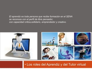 El aprendiz es toda persona que recibe formación en el SENA 
se reconoce con el perfil de libre pensador, 
con capacidad critica,sollidario, emprendedor y creativo. 
• Los roles del Aprendiz y del Tutor virtual 
 