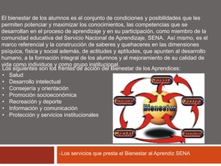 El bienestar de los alumnos es el conjunto de condiciones y posibilidades que les 
permiten potenciar y maximizar los conocimientos, las competencias que se 
desarrollan en el proceso de aprendizaje y en su participación, como miembro de la 
comunidad educativa del Servicio Nacional de Aprendizaje, SENA. Así mismo, es el 
marco referencial y la construcción de saberes y quehaceres en las dimensiones 
psíquica, física y social además, de actitudes y aptitudes, que apunten al desarrollo 
humano, a la formación integral de los alumnos y al mejoramiento de su calidad de 
vida como individuos y como grupo institucional. 
Los siguientes son los frentes de acción del Bienestar de los Aprendices: 
• Salud 
• Desarrollo intelectual 
• Consejería y orientación 
• Promoción socioeconómica 
• Recreación y deporte 
• Información y comunicación 
• Protección y servicios institucionales 
• Los servicios que presta el Bienestar al Aprendiz SENA 
 