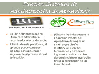  Es una herramienta que se 
utiliza para administrar e 
impartir educación a distancia. 
 A través de esta plataforma, el 
aprendiz puede consultar, 
ejecutar, participar, hacer 
seguimiento al proceso al cual 
se inscribió. 
 (Sistema Optimizado para la 
Formación Integral del 
Aprendizaje Activo) es un 
sistema que diseño 
el SENA para que los 
funcionarios y aprendices 
ingresen a realizar trámites 
desde el registro e inscripción, 
hasta la certificación de un 
titulo obtenido. 
