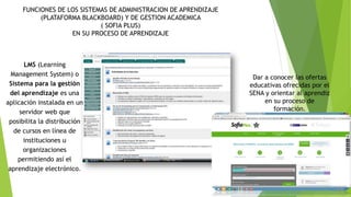 Dar a conocer las ofertas 
educativas ofrecidas por el 
SENA y orientar al aprendiz 
en su proceso de 
formación. 
FUNCIONES DE LOS SISTEMAS DE ADMINISTRACION DE APRENDIZAJE 
(PLATAFORMA BLACKBOARD) Y DE GESTION ACADEMICA 
( SOFIA PLUS) 
EN SU PROCESO DE APRENDIZAJE 
LMS (Learning 
Management System) o 
Sistema para la gestión 
del aprendizaje es una 
aplicación instalada en un 
servidor web que 
posibilita la distribución 
de cursos en línea de 
instituciones u 
organizaciones 
permitiendo así el 
aprendizaje electrónico. 
