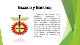 Escudo y Bandera 
El escudo del SENA y la 
bandera, diseñados a 
comienzos de la creación de 
nuestra institución, reflejan los 
tres sectores económicos 
dentro de los cuales se ubica el 
accionar de la institución: el 
piñón, representativo del sector 
industria; el caduceo, asociado 
al de comercio y servicios; y el 
café, ligado al primario y 
extractivo. 
 