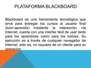 PLATAFORMA BLACKBOARD 
Blackboard es una herramienta tecnológica que 
sirve para entregar los cursos al usuario final 
(tutor-aprendiz) mediante la interacción vía 
Internet, cuenta con una interfaz fácil de usar tanto 
para los aprendices como para los tutores. Su 
ejecución es a través de cualquier navegador de 
Internet, esto es, no requiere de un cliente para su 
operación. 
 