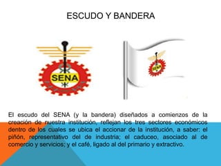 ESCUDO Y BANDERA 
El escudo del SENA (y la bandera) diseñados a comienzos de la 
creación de nuestra institución, reflejan los tres sectores económicos 
dentro de los cuales se ubica el accionar de la institución, a saber: el 
piñón, representativo del de industria; el caduceo, asociado al de 
comercio y servicios; y el café, ligado al del primario y extractivo. 
 