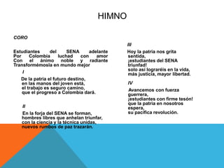 CORO 
Estudiantes del SENA adelante 
Por Colombia luchad con amor 
Con el ánimo noble y radiante 
Transformémosla en mundo mejor 
I 
De la patria el futuro destino, 
en las manos del joven está, 
el trabajo es seguro camino, 
que el progreso a Colombia dará. 
II 
En la forja del SENA se forman, 
hombres libres que anhelan triunfar, 
con la ciencia y la técnica unidas, 
nuevos rumbos de paz trazarán. 
III 
Hoy la patria nos grita 
sentida, 
¡estudiantes del SENA 
triunfad! 
solo así lograréis en la vida, 
más justicia, mayor libertad. 
IV 
Avancemos con fuerza 
guerrera, 
¡estudiantes con firme tesón! 
que la patria en nosotros 
espera, 
su pacífica revolución. 
HIMNO 
 