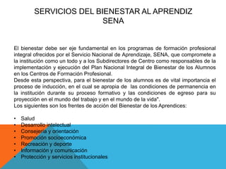 SERVICIOS DEL BIENESTAR AL APRENDIZ 
SENA 
El bienestar debe ser eje fundamental en los programas de formación profesional 
integral ofrecidos por el Servicio Nacional de Aprendizaje, SENA, que compromete a 
la institución como un todo y a los Subdirectores de Centro como responsables de la 
implementación y ejecución del Plan Nacional Integral de Bienestar de los Alumnos 
en los Centros de Formación Profesional. 
Desde esta perspectiva, para el bienestar de los alumnos es de vital importancia el 
proceso de inducción, en el cual se apropia de las condiciones de permanencia en 
la institución durante su proceso formativo y las condiciones de egreso para su 
proyección en el mundo del trabajo y en el mundo de la vida". 
Los siguientes son los frentes de acción del Bienestar de los Aprendices: 
• Salud 
• Desarrollo intelectual 
• Consejería y orientación 
• Promoción socioeconómica 
• Recreación y deporte 
• Información y comunicación 
• Protección y servicios institucionales 
 