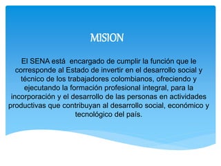 MISION 
El SENA está encargado de cumplir la función que le 
corresponde al Estado de invertir en el desarrollo social y 
técnico de los trabajadores colombianos, ofreciendo y 
ejecutando la formación profesional integral, para la 
incorporación y el desarrollo de las personas en actividades 
productivas que contribuyan al desarrollo social, económico y 
tecnológico del país. 
 