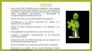 VISION
• Para el año 2020, el SENA será una Entidad de clase mundial
en formación profesional integral y en el uso y apropiación de
tecnología e innovación al servicio de personas y empresas;
habrá contribuido decisivamente a incrementar la
competitividad de Colombia a través de:
• Aportes relevantes a la productividad de las empresas.
• Contribución a la efectiva generación de empleo y la
superación de la pobreza.
• Aporte de fuerza laboral innovadora a las empresas y las
regiones.
• Integralidad de sus egresados y su vocación de servicio.
• Calidad y estándares internacionales de su formación
profesional integral.
• Incorporación de las últimas tecnologías en las empresas y en
la formación profesional integral.
• Estrecha relación con el sector educativo (media y superior).
• Excelencia en la gestión de sus recursos (humanos, físicos,
tecnológicos y financieros)
 