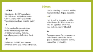 Himno
• CORO
Estudiantes del SENA adelante
Por Colombia luchad con amor
Con el ánimo noble y radiante
Transformémosla en mundo mejor
• I
De la patria el futuro destino,
en las manos del joven está,
el trabajo es seguro camino,
que el progreso a Colombia dará.
• II
En la forja del SENA se forman,
hombres libres que anhelan triunfar,
con la ciencia y la técnica unidas,
nuevos rumbos de paz trazarán.
• III
Hoy la patria nos grita sentida,
¡estudiantes del SENA triunfad!
solo así lograréis en la vida,
más justicia, mayor libertad.
IV
Avancemos con fuerza guerrera,
¡estudiantes con firme tesón!
que la patria en nosotros espera,
su pacífica revolución.
 